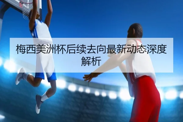 梅西美洲杯后续去向最新动态深度解析