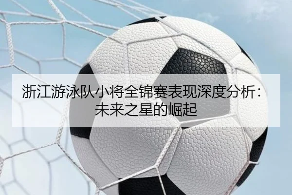 浙江游泳队小将全锦赛表现深度分析：未来之星的崛起